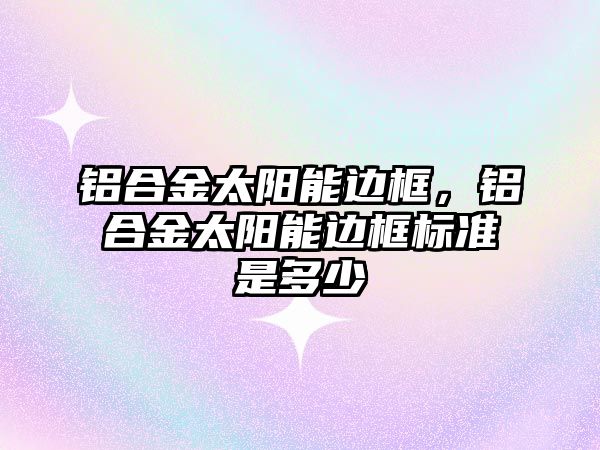 鋁合金太陽能邊框，鋁合金太陽能邊框標準是多少