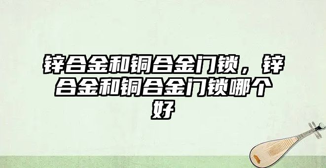 鋅合金和銅合金門鎖，鋅合金和銅合金門鎖哪個(gè)好