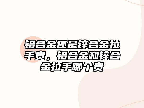 鋁合金還是鋅合金拉手貴，鋁合金和鋅合金拉手哪個貴