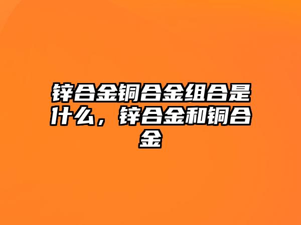 鋅合金銅合金組合是什么，鋅合金和銅合金