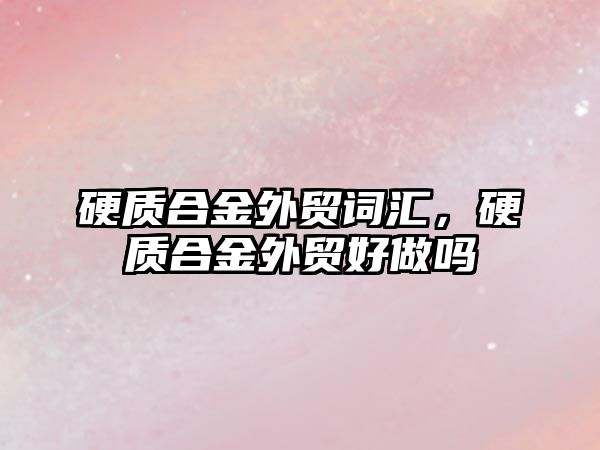 硬質合金外貿詞匯，硬質合金外貿好做嗎