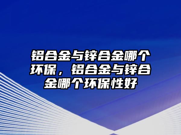 鋁合金與鋅合金哪個(gè)環(huán)保，鋁合金與鋅合金哪個(gè)環(huán)保性好