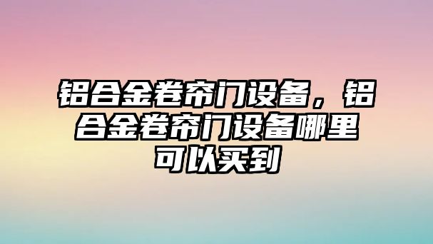 鋁合金卷簾門設備，鋁合金卷簾門設備哪里可以買到