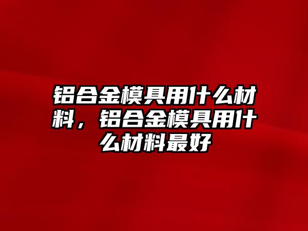 鋁合金模具用什么材料，鋁合金模具用什么材料最好