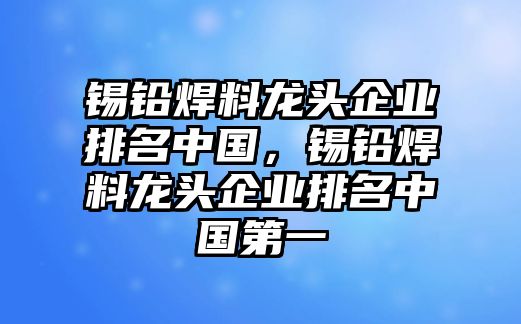 錫鉛焊料龍頭企業(yè)排名中國(guó)，錫鉛焊料龍頭企業(yè)排名中國(guó)第一