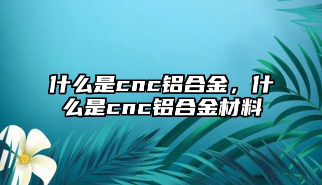 什么是cnc鋁合金，什么是cnc鋁合金材料