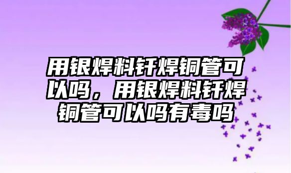 用銀焊料釬焊銅管可以嗎，用銀焊料釬焊銅管可以嗎有毒嗎