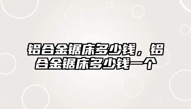 鋁合金鋸床多少錢，鋁合金鋸床多少錢一個(gè)