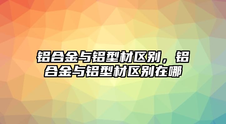 鋁合金與鋁型材區(qū)別，鋁合金與鋁型材區(qū)別在哪