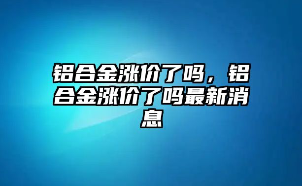 鋁合金漲價了嗎，鋁合金漲價了嗎最新消息