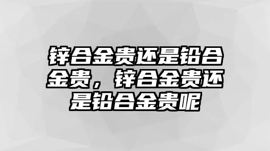 鋅合金貴還是鉛合金貴，鋅合金貴還是鉛合金貴呢