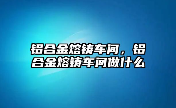 鋁合金熔鑄車間，鋁合金熔鑄車間做什么