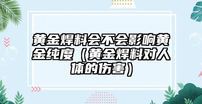 黃金焊料會(huì)不會(huì)影響黃金純度（黃金焊料對(duì)人體的傷害）