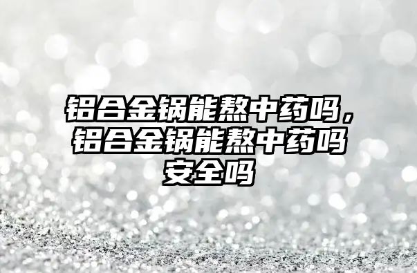 鋁合金鍋能熬中藥嗎，鋁合金鍋能熬中藥嗎安全嗎