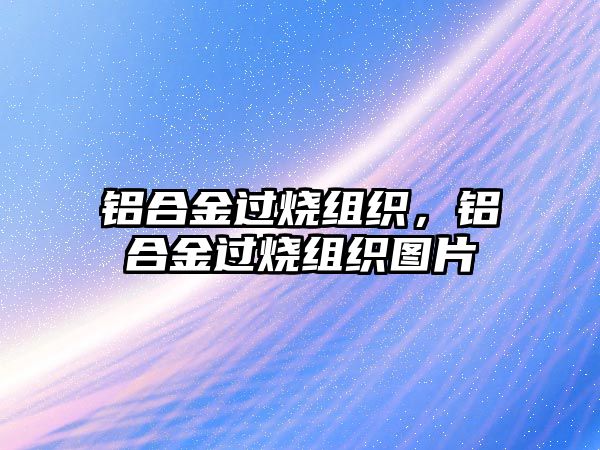 鋁合金過燒組織，鋁合金過燒組織圖片