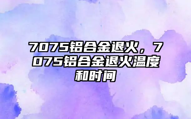 7075鋁合金退火，7075鋁合金退火溫度和時間