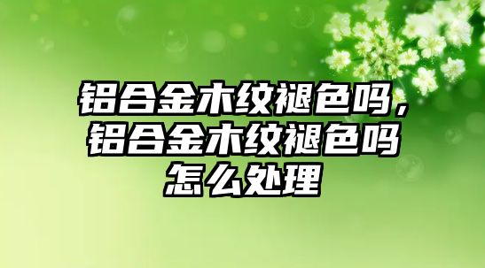 鋁合金木紋褪色嗎，鋁合金木紋褪色嗎怎么處理