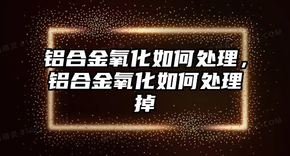 鋁合金氧化如何處理，鋁合金氧化如何處理掉