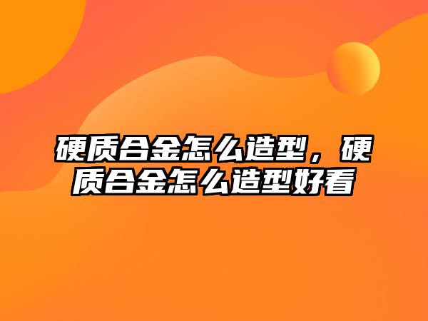 硬質(zhì)合金怎么造型，硬質(zhì)合金怎么造型好看