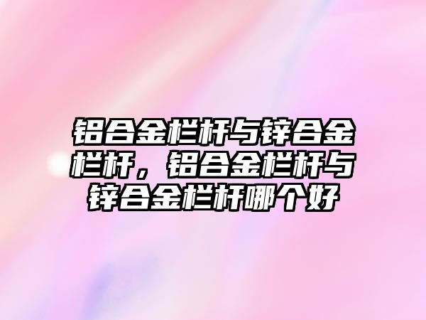 鋁合金欄桿與鋅合金欄桿，鋁合金欄桿與鋅合金欄桿哪個好