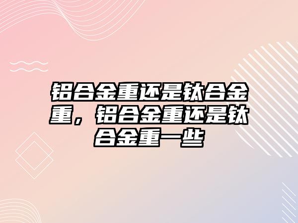 鋁合金重還是鈦合金重，鋁合金重還是鈦合金重一些