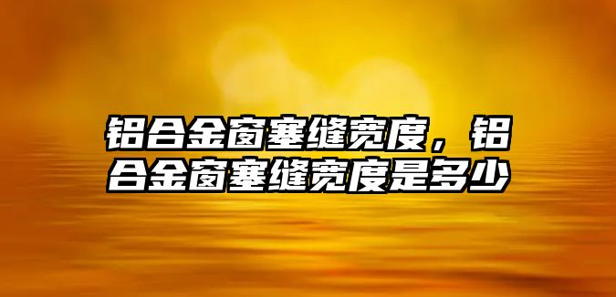 鋁合金窗塞縫寬度，鋁合金窗塞縫寬度是多少