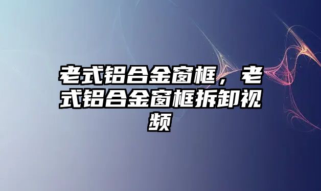 老式鋁合金窗框，老式鋁合金窗框拆卸視頻