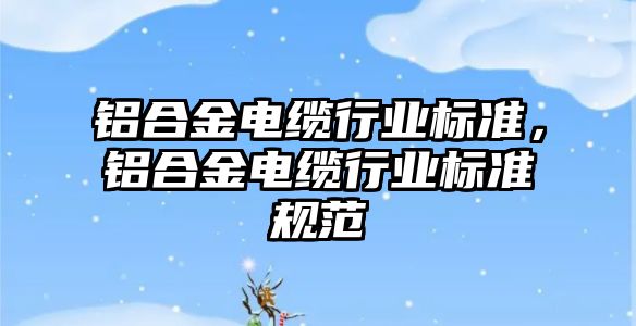 鋁合金電纜行業(yè)標準，鋁合金電纜行業(yè)標準規(guī)范