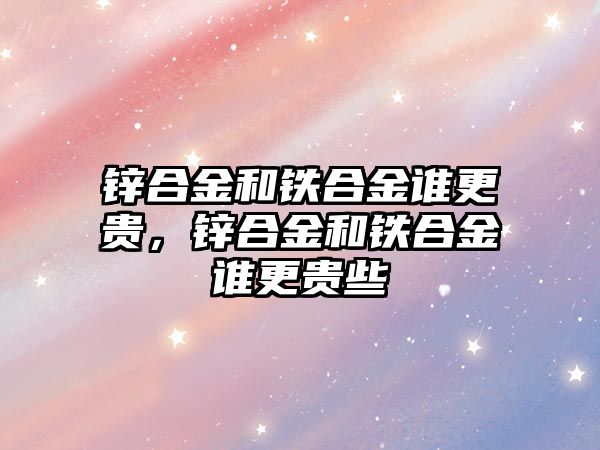 鋅合金和鐵合金誰更貴，鋅合金和鐵合金誰更貴些