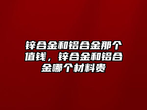 鋅合金和鋁合金那個(gè)值錢，鋅合金和鋁合金哪個(gè)材料貴