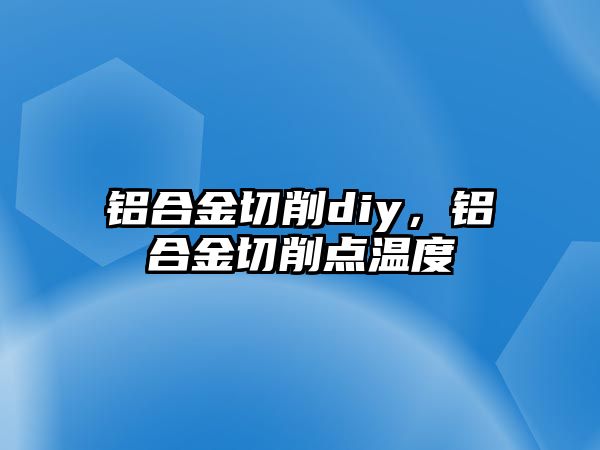 鋁合金切削diy，鋁合金切削點(diǎn)溫度