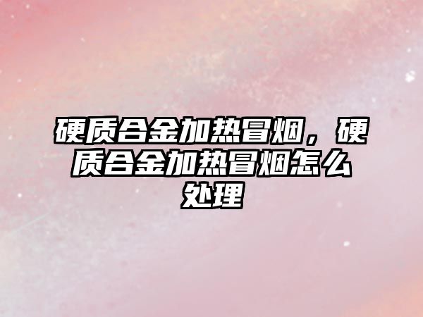 硬質(zhì)合金加熱冒煙，硬質(zhì)合金加熱冒煙怎么處理