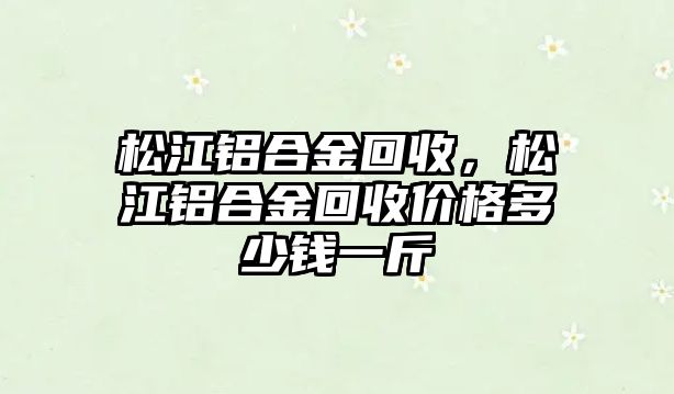 松江鋁合金回收，松江鋁合金回收價(jià)格多少錢(qián)一斤