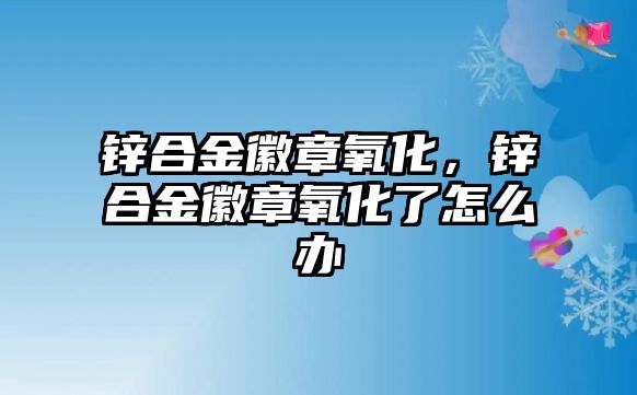 鋅合金徽章氧化，鋅合金徽章氧化了怎么辦