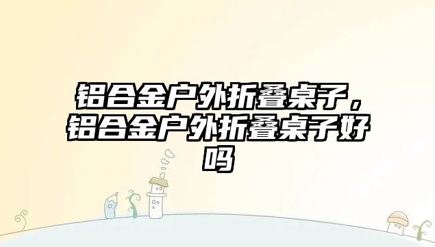 鋁合金戶外折疊桌子，鋁合金戶外折疊桌子好嗎