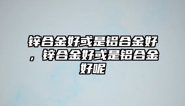 鋅合金好或是鋁合金好，鋅合金好或是鋁合金好呢