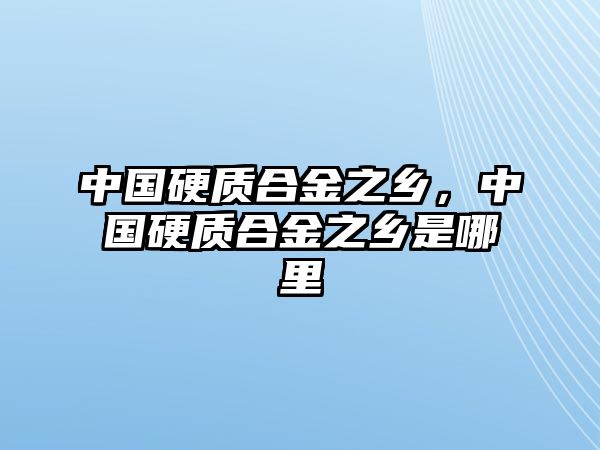 中國硬質(zhì)合金之鄉(xiāng)，中國硬質(zhì)合金之鄉(xiāng)是哪里