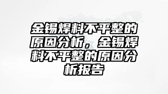 金錫焊料不平整的原因分析，金錫焊料不平整的原因分析報(bào)告