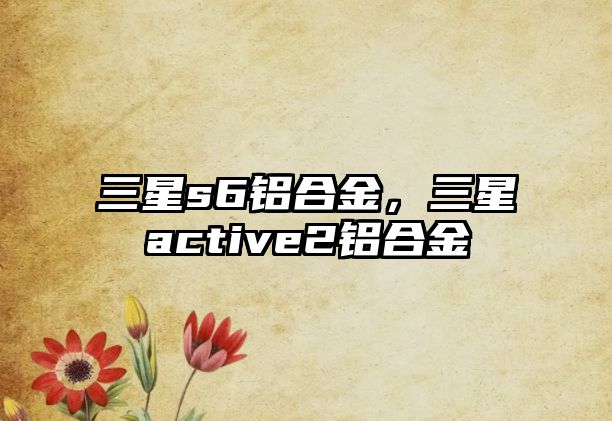 三星s6鋁合金，三星active2鋁合金