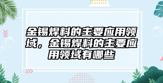 金錫焊料的主要應(yīng)用領(lǐng)域，金錫焊料的主要應(yīng)用領(lǐng)域有哪些