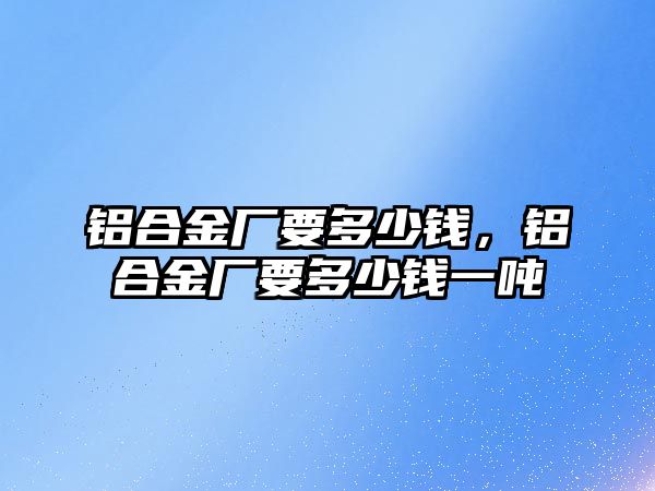 鋁合金廠要多少錢，鋁合金廠要多少錢一噸