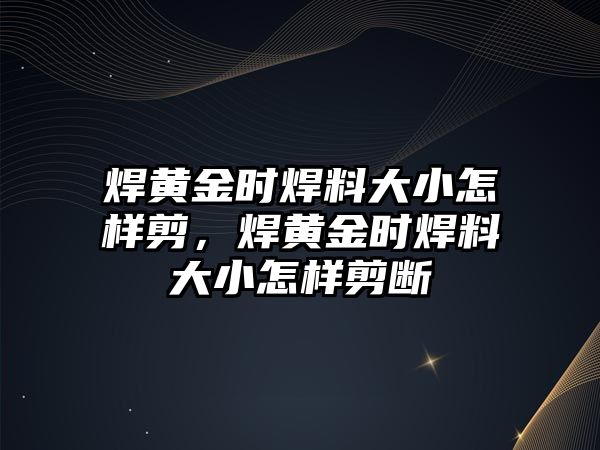 焊黃金時焊料大小怎樣剪，焊黃金時焊料大小怎樣剪斷