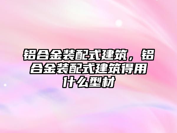 鋁合金裝配式建筑，鋁合金裝配式建筑得用什么型材