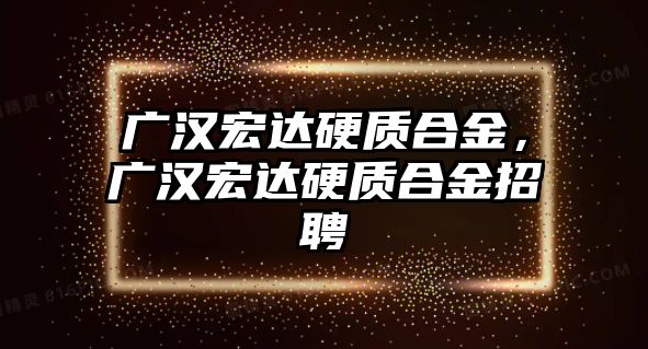 廣漢宏達硬質(zhì)合金，廣漢宏達硬質(zhì)合金招聘