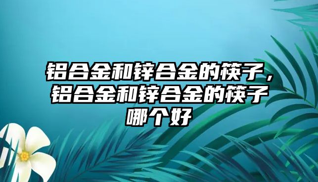 鋁合金和鋅合金的筷子，鋁合金和鋅合金的筷子哪個(gè)好