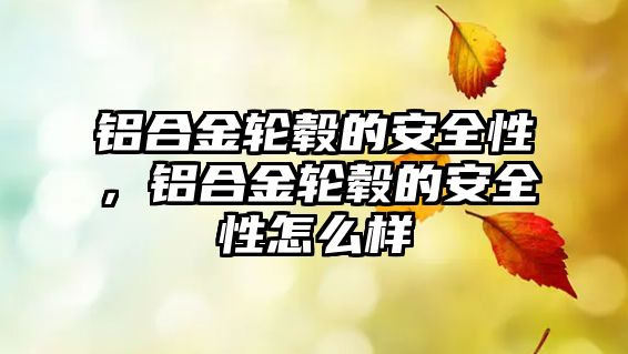 鋁合金輪轂的安全性，鋁合金輪轂的安全性怎么樣