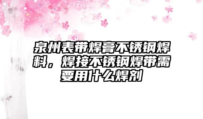 泉州表帶焊膏不銹鋼焊料，焊接不銹鋼焊帶需要用什么焊劑