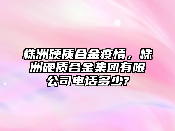 株洲硬質(zhì)合金疫情，株洲硬質(zhì)合金集團(tuán)有限公司電話多少?