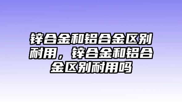 鋅合金和鋁合金區(qū)別耐用，鋅合金和鋁合金區(qū)別耐用嗎