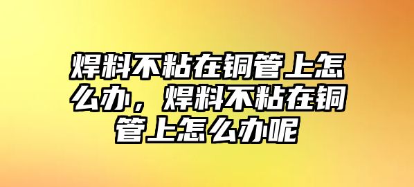 焊料不粘在銅管上怎么辦，焊料不粘在銅管上怎么辦呢